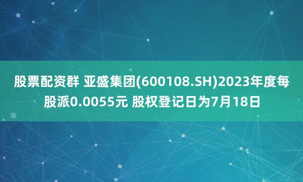 股票配资群 亚盛集团(600108.SH)2023年度每股派0.0055元 股权登记日为7月18日