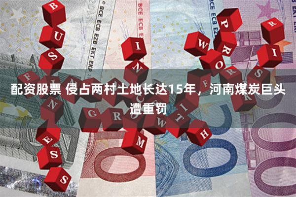 配资股票 侵占两村土地长达15年，河南煤炭巨头遭重罚
