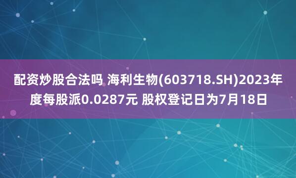 配资炒股合法吗 海利生物(603718.SH)2023年度每股派0.0287元 股权登记日为7月18日