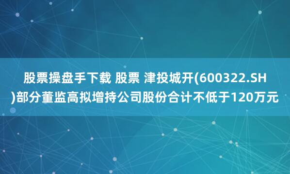 股票操盘手下载 股票 津投城开(600322.SH)部分董监高拟增持公司股份合计不低于120万元