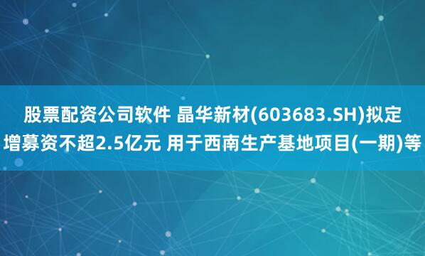 股票配资公司软件 晶华新材(603683.SH)拟定增募资不超2.5亿元 用于西南生产基地项目(一期)等