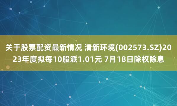 关于股票配资最新情况 清新环境(002573.SZ)2023年度拟每10股派1.01元 7月18日除权除息