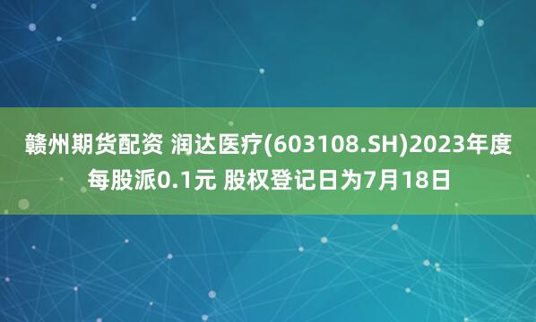 赣州期货配资 润达医疗(603108.SH)2023年度每股派0.1元 股权登记日为7月18日