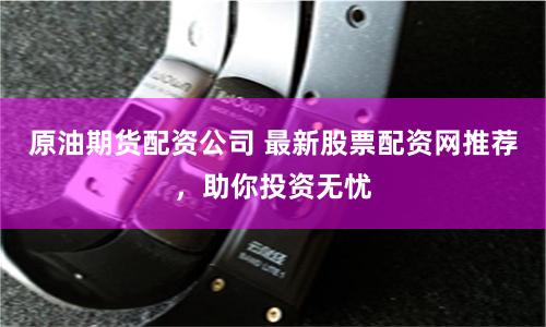 原油期货配资公司 最新股票配资网推荐，助你投资无忧
