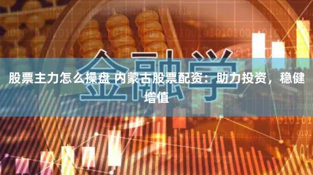 股票主力怎么操盘 内蒙古股票配资：助力投资，稳健增值