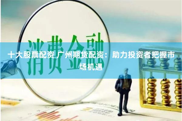 十大股票配资 广州期货配资：助力投资者把握市场机遇