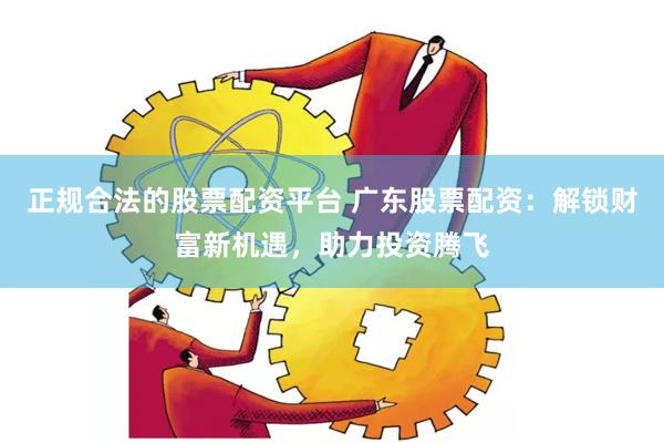正规合法的股票配资平台 广东股票配资：解锁财富新机遇，助力投资腾飞
