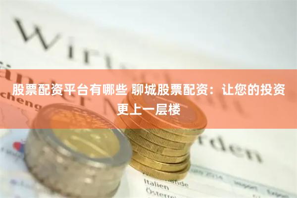 股票配资平台有哪些 聊城股票配资：让您的投资更上一层楼