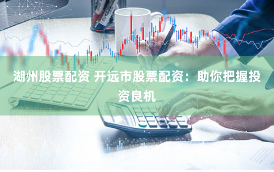 湖州股票配资 开远市股票配资：助你把握投资良机