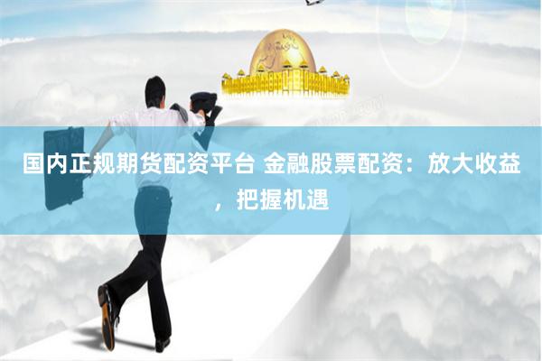 国内正规期货配资平台 金融股票配资：放大收益，把握机遇
