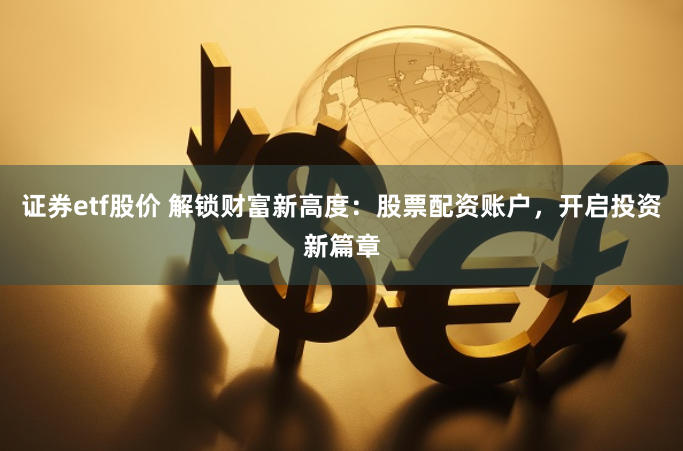 证券etf股价 解锁财富新高度：股票配资账户，开启投资新篇章