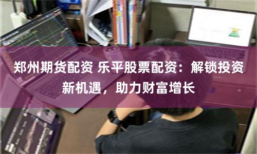 郑州期货配资 乐平股票配资：解锁投资新机遇，助力财富增长