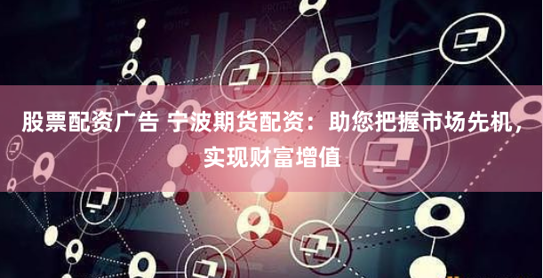 股票配资广告 宁波期货配资：助您把握市场先机，实现财富增值