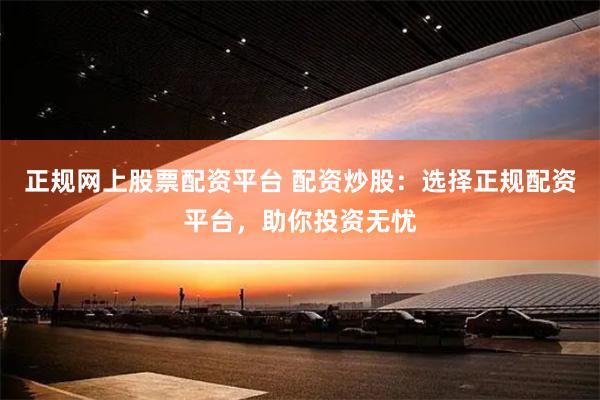 正规网上股票配资平台 配资炒股：选择正规配资平台，助你投资无忧