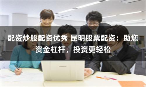配资炒股配资优秀 昆明股票配资：助您资金杠杆，投资更轻松