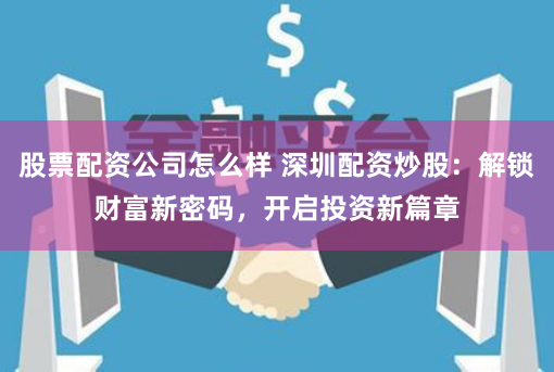 股票配资公司怎么样 深圳配资炒股：解锁财富新密码，开启投资新篇章