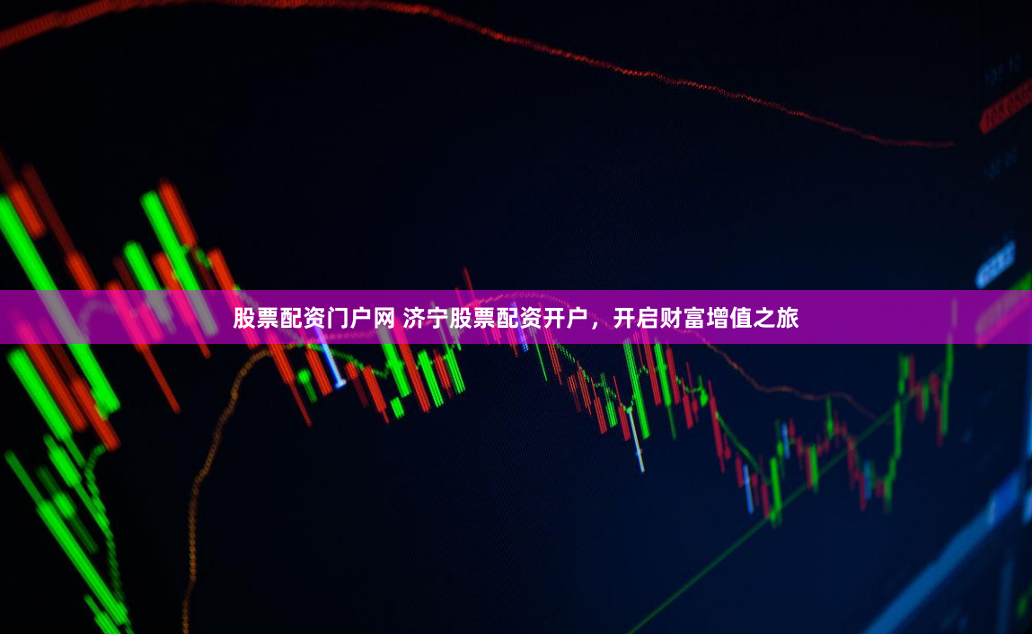 股票配资门户网 济宁股票配资开户，开启财富增值之旅