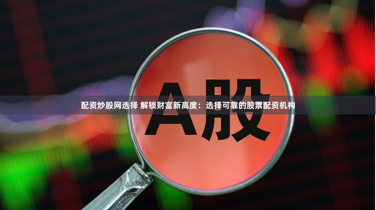 配资炒股网选择 解锁财富新高度：选择可靠的股票配资机构