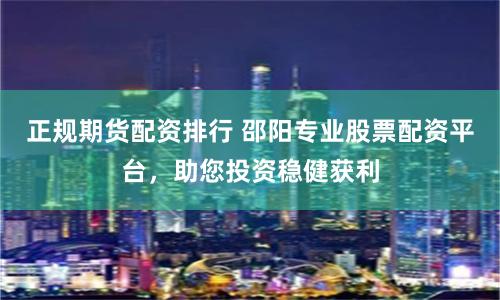 正规期货配资排行 邵阳专业股票配资平台，助您投资稳健获利