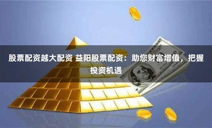 股票配资越大配资 益阳股票配资：助您财富增值，把握投资机遇