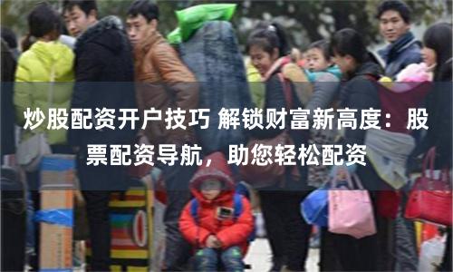 炒股配资开户技巧 解锁财富新高度：股票配资导航，助您轻松配资