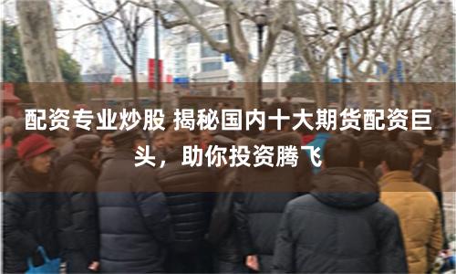 配资专业炒股 揭秘国内十大期货配资巨头，助你投资腾飞