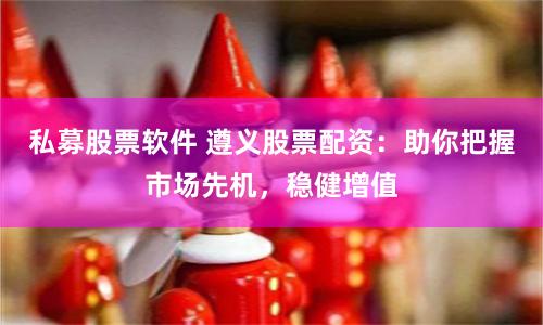 私募股票软件 遵义股票配资：助你把握市场先机，稳健增值