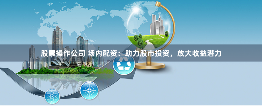 股票操作公司 场内配资：助力股市投资，放大收益潜力