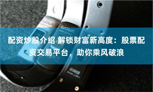 配资炒股介绍 解锁财富新高度：股票配资交易平台，助你乘风破浪