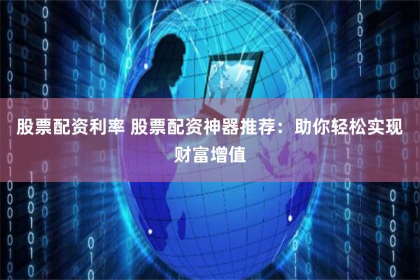 股票配资利率 股票配资神器推荐：助你轻松实现财富增值