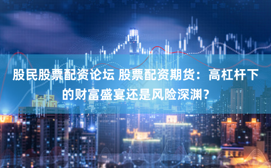 股民股票配资论坛 股票配资期货：高杠杆下的财富盛宴还是风险深渊？
