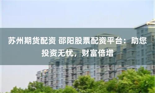 苏州期货配资 邵阳股票配资平台：助您投资无忧，财富倍增