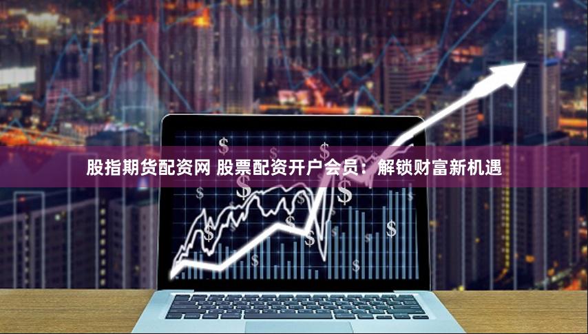 股指期货配资网 股票配资开户会员：解锁财富新机遇