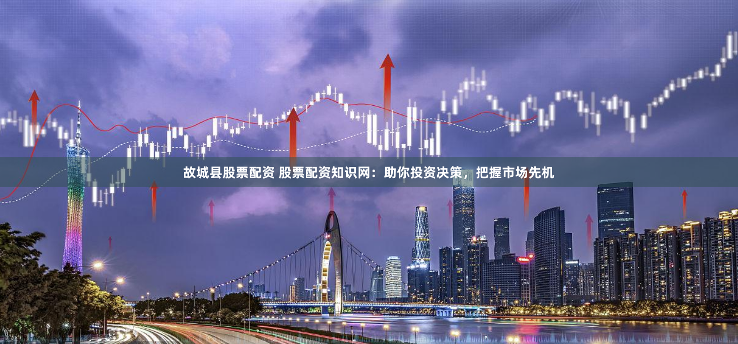 故城县股票配资 股票配资知识网：助你投资决策，把握市场先机