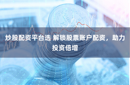 炒股配资平台选 解锁股票账户配资，助力投资倍增