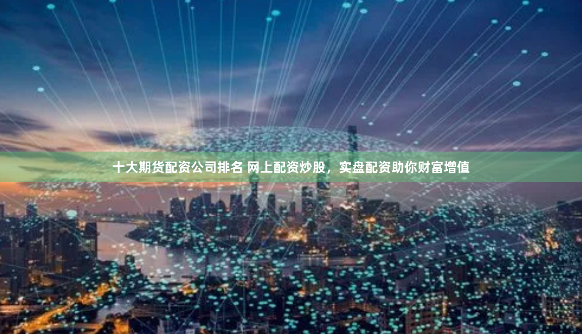 十大期货配资公司排名 网上配资炒股，实盘配资助你财富增值