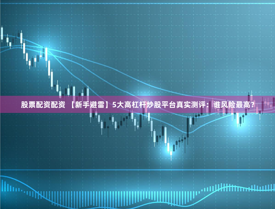 股票配资配资 【新手避雷】5大高杠杆炒股平台真实测评：谁风险最高？