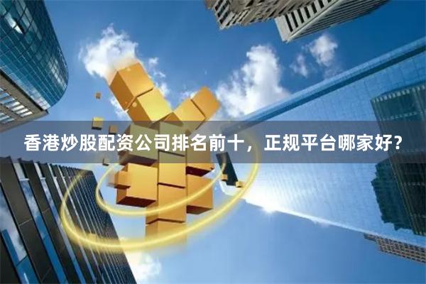 香港炒股配资公司排名前十，正规平台哪家好？