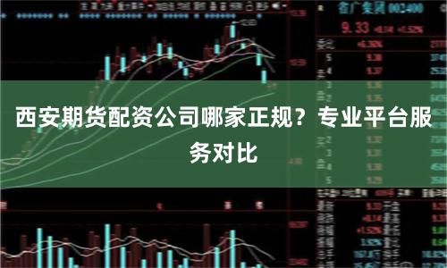 西安期货配资公司哪家正规？专业平台服务对比