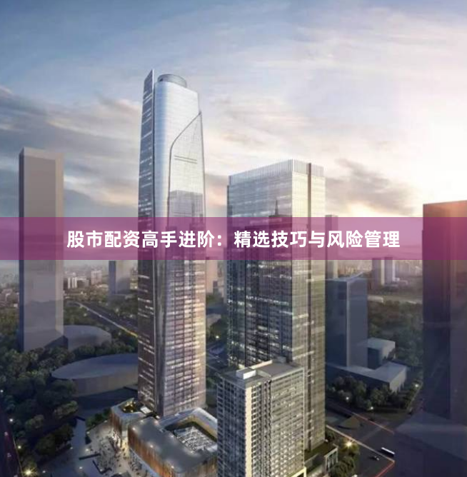 股市配资高手进阶：精选技巧与风险管理